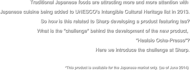 Traditional Japanese foods are attracting more and more attention with Japanese cuisine being added to UNESCO's Intangible Cultural Heritage list in 2013. So how is this related to Sharp developing a product featuring tea? What is the challenge behind the development of the new product, Healsio Ocha-Presso? Here we introduce the challenge at Sharp.*This product is available for the Japanese market only. (as of June 2014)