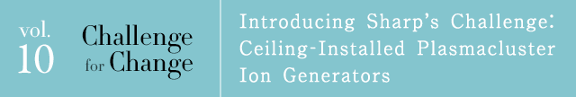vol.10 Challenge for Change Introducing Sharp's Challenge: Ceiling-Installed Plasmacluster Ion Generators