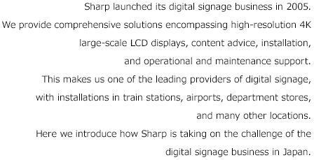 Sharp launched its digital signage business in 2005. We provide comprehensive solutions encompassing high-resolution 4K large-scale LCD displays, content advice, installation, and operational and maintenance support. This makes us one of the leading providers of digital signage, with installations in train stations, airports, department stores, and many other locations. Here we introduce how Sharp is taking on the challenge of the digital signage business in Japan.