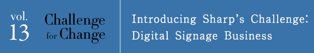 vol.13 Challenge for Change Introducing Sharp’s Challenge: Digital Signage Business