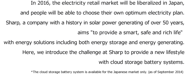 In 2016, the electricity retail market will be liberalized in Japan, and people will be able to choose their own optimum electricity plan.Sharp, a company with a history in solar power generating of over 50 years, aims to provide a smart, safe and rich life with energy solutions including both energy storage and energy generating.Here, we introduce the challenge at Sharp to provide a new lifestyle with cloud storage battery systems.*The cloud storage battery system is available for the Japanese market only. (as of September 2014)