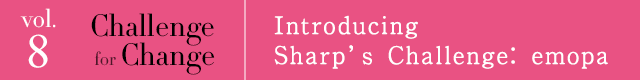 vol.8 Challenge for Change Introducing Sharp's Challenge: emopa