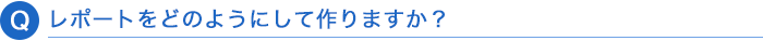 Q. レポートをどのようにして作りますか？