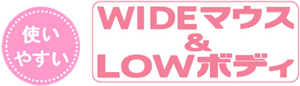 使いやすい WIDEマウス&LOWボディ