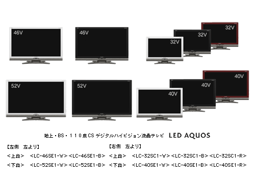 地上・BS・110度CSデジタルハイビジョン液晶テレビ LED AQUOS 【左側 左より】 <上段> <LC-46SE1-W><LC-46SE1-B> <下段> <LC-52SE1-W><LC-52SE1-B> 【右側 左より】 <上段> <LC-32SC1-W><LC-32SC1-B><LC-32SC1-R> <下段> <LC-40SE1-W><LC-40SE1-B><LC-40SE1-R>